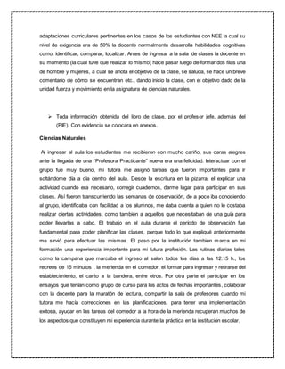 adaptaciones curriculares pertinentes en los casos de los estudiantes con NEE la cual su
nivel de exigencia era de 50% la docente normalmente desarrolla habilidades cognitivas
como: identificar, comparar, localizar. Antes de ingresar a la sala de clases la docente en
su momento (la cual tuve que realizar lo mismo) hace pasar luego de formar dos filas una
de hombre y mujeres, a cual se anota el objetivo de la clase, se saluda, se hace un breve
comentario de cómo se encuentran etc., dando inicio la clase, con el objetivo dado de la
unidad fuerza y movimiento en la asignatura de ciencias naturales.
 Toda información obtenida del libro de clase, por el profesor jefe, además del
(PIE). Con evidencia se colocara en anexos.
Ciencias Naturales
Al ingresar al aula los estudiantes me recibieron con mucho cariño, sus caras alegres
ante la llegada de una “Profesora Practicante” nueva era una felicidad. Interactuar con el
grupo fue muy bueno, mi tutora me asignó tareas que fueron importantes para ir
soltándome día a día dentro del aula. Desde la escritura en la pizarra, el explicar una
actividad cuando era necesario, corregir cuadernos, darme lugar para participar en sus
clases. Así fueron transcurriendo las semanas de observación, de a poco iba conociendo
al grupo, identificaba con facilidad a los alumnos, me daba cuenta a quien no le costaba
realizar ciertas actividades, como también a aquellos que necesitaban de una guía para
poder llevarlas a cabo. El trabajo en el aula durante el período de observación fue
fundamental para poder planificar las clases, porque todo lo que expliqué anteriormente
me sirvió para efectuar las mismas. El paso por la institución también marca en mi
formación una experiencia importante para mi futura profesión. Las rutinas diarias tales
como la campana que marcaba el ingreso al salón todos los días a las 12:15 h., los
recreos de 15 minutos , la merienda en el comedor, el formar para ingresar y retirarse del
establecimiento, el canto a la bandera, entre otros. Por otra parte el participar en los
ensayos que tenían como grupo de curso para los actos de fechas importantes, colaborar
con la docente para la maratón de lectura, compartir la sala de profesores cuando mi
tutora me hacía correcciones en las planificaciones, para tener una implementación
exitosa, ayudar en las tareas del comedor a la hora de la merienda recuperan muchos de
los aspectos que constituyen mi experiencia durante la práctica en la institución escolar.
 