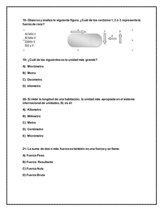 18- Observa y analiza la siguiente figura. ¿Cuál de los vectores 1, 2 ó 3 representa la
fuerza de roce?
19- ¿Cuál de las siguientes es la unidad más grande?
A) Micrómetro
B) Metro
C) Decímetro
D) kilometro
20- Si mide la longitud de una habitación, la unidad más apropiada en el sistema
internacional de unidades, SI, es él:
A) Kilometro
B) Milímetro
C) Metro
D) Centímetro
E) Micrómetro
21- La suma de dos o más fuerza es también es una fuerza y se llama:
A) Fuerza Peso
B) Fuerza Resultante
C) Fuerza Nula
D) Fuerza Bruta
 