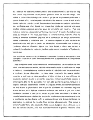 EL área que me tocó dar durante mi práctica en el establecimiento. Es por esto que elegí
esta unidad conjuntamente con la primera profesora antes de irse del colegio para
realizar la unidad como corresponde a su inicio ya que fue mi primera experiencia en lo
que va de este año y con el segundo ciclo séptimo año. Además porque al venir no sólo
de otra institución y de otra ciudad, desconociendo la población, su contexto, costumbres,
etc., significaba para mí un desafío muy grande. Los miedos de comenzar una nueva
práctica estaban presentes, pero las ganas de enfrentarlo eran mayores. Para esta
materia el contenido a desarrollar fue “fuerza y movimiento”. El objetivo fue dado en cada
clase, su duración de dos horas, dos veces a la semana día lunes, miércoles. Para ello
planifiqué diferentes actividades (adjuntas en la planificación del área).A continuación,
narraré brevemente la primera de ellas. Los alumnos ingresan al salón, se ubican en
semicírculo cada vez que se podía, se encontraban entusiasmados con la clase y
comienzan observar diferentes objetos que había llevado a clase para trabajar la
motivación introducción del contenido. La observación es muy importante, la Visualización
permite que:
“Los estudiantes tomen conciencia del espacio como algo circundante a su alrededor. Los
conceptos, se visualizan como entidades globales más que poseedoras de componentes
o atributos.”
Luego dialogamos entre todos sobre lo que habían observado. La cual atreves del data
de un PPT del objetivo de la clase como recursos didácticos que se podría entender mejor
el contenido. Los estudiantes se mostraron atentos al inicio de la clase, todos participaron
y nombraron lo que observaban. La clase había comenzado, los nervios estaban
presentes y sentí que me había apurado en el inicio; continué y al tocar el timbre los
estudiantes salieron al patio ya proveché a preguntar a mi tutora que le había parecido la
primera parte. Ella me dijo que estaba muy bien, sólo que no me apurara. Así que en la
segunda parte dela clase traté de controlar eso, lo pude afrontar. El desarrollo de la clase
fue muy bueno, el grupo realizo bien la guía de actividades los diferentes preguntas
acerca del tema en sí, dejé que se tomaran su tiempo para realizar la guía, con su libro
de ciencias naturales, la participación, trabajo en grupo de los estudiante .La actividad fue
resuelta favorablemente e incluso los estudiantes que tenían dudas preguntaban y juntos
la resolvíamos. La clase llegó a su fin, la preocupación que tenía de que si el tiempo me
alcanzaría o me sobraría fue resuelta. Pude terminar adecuadamente y feliz porque la
primera “prueba” frente a los estudiantes había pasado. Luego de haber culminado con el
área de ciencias naturales, pero más aún haber finalizado la práctica reflexiono sobre
 