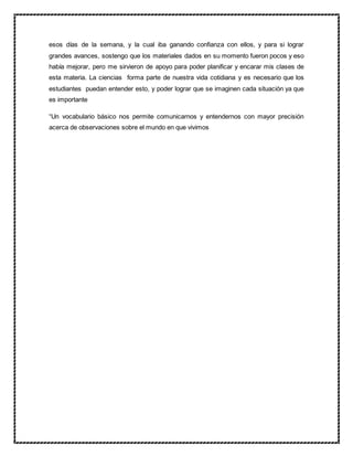 esos días de la semana, y la cual iba ganando confianza con ellos, y para si lograr
grandes avances, sostengo que los materiales dados en su momento fueron pocos y eso
había mejorar, pero me sirvieron de apoyo para poder planificar y encarar mis clases de
esta materia. La ciencias forma parte de nuestra vida cotidiana y es necesario que los
estudiantes puedan entender esto, y poder lograr que se imaginen cada situación ya que
es importante
“Un vocabulario básico nos permite comunicarnos y entendernos con mayor precisión
acerca de observaciones sobre el mundo en que vivimos
 