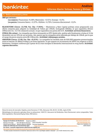 Análisis
                                                                                       Informe diario: bolsas, bonos y divisas

 4.- Bolsa americana y otras
S&P por sectores.-
      Los mejores: Financieras +6,58%; Materiales: +5,91%; Energía: +5,5%;
      Los peores: Consumo básico: +2,37%; Utilities: +2,76%; Consumo discrecional: +3,2%.

BLACKSTONE (Cierre: 13,73$; Var. Día: +7,94%). – Blackstone y Bain Capital podrían estar preparando una
oferta conjunta para adquirir la totalidad de Yahoo por 25bn$, incluyendo Alibaba, lo que supondría ofrecer
20$/acción (vs. 15,71$ cotización actual), lo que supondría una prima del 21%. Actividad: servicios financieros.
ZYNGA (No cotiza).- La compañía que lleva retrasando su OPV desde julio, podría salir finalmente a bolsa el 15 de
diciembre con un 10% de sus acciones. Así, parece que la compañía sería valorada por debajo de 10bn$, por lo que
el rango de precio estaría entre 8$-10$/acción. Actividad: videojuegos sociales.
GROUPON (Cierre: 17,5$; Var. Día: +9,31%).- La compañía ha vendido más de 650.000 paquetes promocionales
entre el viernes 25 (Black Friday) y el lunes siguiente, lo que supone un incremento de 500% con respecto a 2010.
Asimismo, Groupon confirma que a pesar de la crisis europea la demanda internacional es muy fuerte. Actividad:
cupones descuento.




Horas de cierres de mercados: España y resto Eurozona 17:30h, Alemania 19h, EE.UU. 22:00h, Japón 8:00h
Metodologías de valoración aplicadas (lista no exhaustiva): VAN FCF, Descuento de Dividendos, Neto Patrimonial, ratios comparables, Valor
Neto Liquidativo, Warranted Equity Value, PER teórico.




 Equipo de Análisis de Bankinter     (Sujetos al RIC)                                                            http://broker.bankinter.com/
 Ramón Forcada        Eva del Barrio Arranz Jesús Amador Castrillo                                                 http://www.bankinter.com/
 David Garcia Moral Beatriz Martín Bobillo Victoria Sandoval                                                      Paseo de la Castellana, 29
 Todos los informes los encontrarás aquí:          https://broker.bankinter.com/www/es-es/cgi/broker+asesoramiento              28046 Madrid
 Por favor, consulte importantes advertencias legales en:
 http://broker.bankinter.com/www/es-es/cgi/broker+binarios?secc=NRAP&subs=NRAP&nombre=disclaimer.pdf
 * Si desea acceder directamente al disclaimer seleccione sobre el link la opciónopen weblink in Browser" con el botón derecho del su ratón.
                                                                                "
 