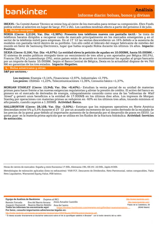 Análisis
                                                                                       Informe diario: bolsas, bonos y divisas

IBEX35.- Su Comité Asesor Técnico se reúne hoy al cierre de los mercados para revisar su composición. Ebro Foods
podría volver al selectivo en lugar de Sacyr, FCC o IAG. Los cambios tendrían efecto a partir del próximo 2 de julio.
 3.- Bolsas europeas
NOKIA (Cierre: 2,212€; Var. Día: +2,98%): Presenta tres teléfonos nuevos con pantalla táctil.- Se trata de
teléfonos baratos dirigidos a recuperar cuota de mercado principalmente en los mercados emergentes y en el
 Impacto: Positivo.
sector de la telefonía móvil para empresas. En el 1T´12 las ventas descendieron un 16% debido a la ausencia de
modelos con pantalla táctil dentro de su portfolio. Con ello cedió el liderato del mayor fabricante de móviles del
mundo en favor de Samsung Electronics, lugar que había ocupado Nokia durante los últimos 14 años. Impacto:
Positivo. Positivo.
 Impacto:
DEXIA (Cierre: 0,16€; Var. Día: +6,67%): La entidad eleva la petición de ayudas en 10.000M€, hasta 55.000M€.-
El sistema de avales públicos otorgado tiene un vencimiento de tres años y son aportados por Bélgica (60,5%),
Francia (36,5%) y Luxemburgo (3%), estos países están de acuerdo en incrementar las ayudas al grupo bancario
por un importe de hasta 55.000M€. Según el Banco Central de Bélgica, Dexia en la actualidad dispone de 44.760
M€ en garantías de los tres estados. Impacto: Negativo.
 4.- Bolsa americana y otras
S&P por sectores.-

          Los mejores: Energía +3,14%, Financieras +2,97%, Industriales +2,79%.
          Los peores: Utilities +1,23%, Telecomunicaciones +1,36%, Consumo básico +1,37%,

MORGAN STANLEY (Cierre: 13,94$; Var. Día: +8,40%).- Estudian la venta parcial de su unidad de materias
primas para hacer frente a las nuevas exigencias regulatorias y aliviar la presión de crédito. El activo del banco es
pionero en el mercado de derivados de energía, coloquialmente conocido como una de las “refinerías de Wall
Street” y generó unos beneficios a la entidad de 17.000M$ en los últimos diez años. Los ingresos de Morgan
Stanley por operaciones con materias primas se redujeron en -60% en los últimos tres años, tocando mínimos el
año pasado, cuando cayeron a 1.300M$. Actividad: Banca.
HALLIBURTON (Cierre: 28,10$; Var. Día: -3,50%).- Estiman que los márgenes operativos en Norte América
desciendan entre 5% y 5,5% durante el 2T´12 por un acusado incremento de sus costes derivado de la escalada de
los precios de la goma guar debido al importante aumento de la demanda por el desarrollo de pozos en EEUU. La
goma guar es la materia prima agrícola que se utiliza en los fluidos de la fractura hidráulica. Actividad: Servicios
de extracción.




Horas de cierres de mercados: España y resto Eurozona 17:30h, Alemania 19h, EE.UU. 22:00h, Japón 8:00h
Metodologías de valoración aplicadas (lista no exhaustiva): VAN FCF, Descuento de Dividendos, Neto Patrimonial, ratios comparables, Valor
Neto Liquidativo, Warranted Equity Value, PER teórico.




 Equipo de Análisis de Bankinter (Sujetos al RIC)                                                             http://broker.bankinter.com/
 Ramón Forcada        Eva del Barrio Arranz Jesús Amador Castrillo                                              http://www.bankinter.com/
 Joaquín Otamendi Beatriz Martín Bobillo Ana de Castro                                                         Paseo de la Castellana, 29
 Todos los informes los encontrarás aquí:       https://broker.bankinter.com/www/es-es/cgi/broker+asesoramiento              28046 Madrid
 Por favor, consulte importantes advertencias legales en:
 http://broker.bankinter.com/www/es-es/cgi/broker+binarios?secc=NRAP&subs=NRAP&nombre=disclaimer.pdf
 * Si desea acceder directamente al disclaimer seleccione sobre el link la opción
                                                                                "open weblink in Browser" con el botón derecho del su ratón.
 