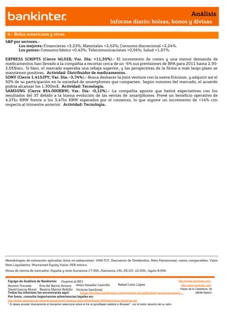 Análisis
                                                                                       Informe diario: bolsas, bonos y divisas

 4.- Bolsa americana y otras
S&P por sectores.-
      Los mejores: Financieras +3,23%; Materiales +2,52%; Consumo discrecional +2,24%.
      Los peores: Consumo básico +0,43%; Telecomunicaciones +0,56%; Salud +1,07%.

EXPRESS SCRIPTS (Cierre 40,02$; Var. Día: +11,35%).- El incremento de costes y una menor demanda de
medicamentos han llevado a la compañía a recortar cerca de un -6% sus previsiones de BPA para 2011 hasta 2,95-
2,05$/acc. Si bien, el mercado esperaba una rebaja superior, y las perspectivas de la firma a más largo plazo se
mantienen positivas. Actividad: Distribuidor de medicamentos.
SONY (Cierre 1.415JPY; Var. Día: -3,74%).- Busca deshacer la joint venture con la sueva Ericsson, y adquirir así el
50% de su participación en la sociedad de smartphones que comparten. Según rumores del mercado, el acuerdo
podría alcanzar los 1.300m$. Actividad: Tecnología.
SAMSUNG (Cierre 854.000KRW; Var. Día: -0,12%).- La compañía apunta que batirá expectativas con los
resultados del 3T debido a la buena evolución de las ventas de smartphones. Prevé un beneficio operativo de
4,2Tln KRW frente a los 3,4Tln KRW esperados por el consenso, lo que supone un incremento de +14% con
respecto al trimestre anterior. Actividad: Tecnología.




Metodologías de valoración aplicadas (lista no exhaustiva): VAN FCF, Descuento de Dividendos, Neto Patrimonial, ratios comparables, Valor
Neto Liquidativo, Warranted Equity Value, PER teórico.
Horas de cierres de mercados: España y resto Eurozona 17:30h, Alemania 19h, EE.UU. 22:00h, Japón 8:00h


 Equipo de Análisis de Bankinter (Sujetos al RIC)                                                             http://broker.bankinter.com/
 Ramón Forcada        Eva del Barrio Arranz Jesús Amador Castrillo       Rafael León López                      http://www.bankinter.com/
 David Garcia Moral Beatriz Martín Bobillo Victoria Sandoval                                                   Paseo de la Castellana, 29
 Todos los informes los encontrarás aquí:       https://broker.bankinter.com/www/es-es/cgi/broker+asesoramiento              28046 Madrid
 Por favor, consulte importantes advertencias legales en:
 http://broker.bankinter.com/www/es-es/cgi/broker+binarios?secc=NRAP&subs=NRAP&nombre=disclaimer.pdf
 * Si desea acceder directamente al disclaimer seleccione sobre el link la opción
                                                                                "open weblink in Browser" con el botón derecho del su ratón.
 