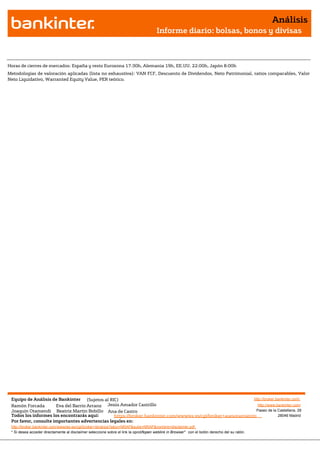 Análisis
                                                                                       Informe diario: bolsas, bonos y divisas



Horas de cierres de mercados: España y resto Eurozona 17:30h, Alemania 19h, EE.UU. 22:00h, Japón 8:00h
Metodologías de valoración aplicadas (lista no exhaustiva): VAN FCF, Descuento de Dividendos, Neto Patrimonial, ratios comparables, Valor
Neto Liquidativo, Warranted Equity Value, PER teórico.




 Equipo de Análisis de Bankinter (Sujetos al RIC)                                                             http://broker.bankinter.com/
 Ramón Forcada        Eva del Barrio Arranz Jesús Amador Castrillo                                              http://www.bankinter.com/
 Joaquín Otamendi Beatriz Martín Bobillo Ana de Castro                                                         Paseo de la Castellana, 29
 Todos los informes los encontrarás aquí:       https://broker.bankinter.com/www/es-es/cgi/broker+asesoramiento              28046 Madrid
 Por favor, consulte importantes advertencias legales en:
 http://broker.bankinter.com/www/es-es/cgi/broker+binarios?secc=NRAP&subs=NRAP&nombre=disclaimer.pdf
 * Si desea acceder directamente al disclaimer seleccione sobre el link la opción
                                                                                "open weblink in Browser" con el botón derecho del su ratón.
 