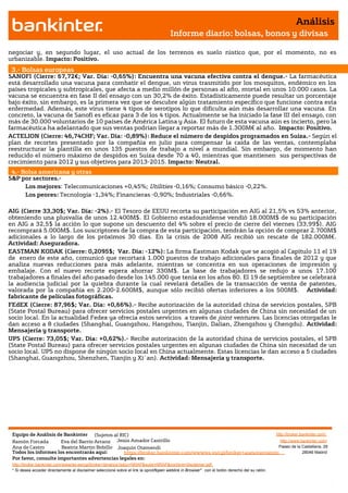Análisis
                                                                                       Informe diario: bolsas, bonos y divisas

negociar y, en segundo lugar, el uso actual de los terrenos es suelo rústico que, por el momento, no es
urbanizable. Impacto: Positivo.
 3.- Bolsas europeas
SANOFI (Cierre: 67,72€; Var. Día: -0,65%): Encuentra una vacuna efectiva contra el dengue.- La farmacéutica
está desarrollado una vacuna para combatir el dengue, un virus trasmitido por los mosquitos, endémico en los
países tropicales y subtropicales, que afecta a medio millón de personas al año, mortal en unos 10.000 casos. La
vacuna se encuentra en fase II del ensayo con un 30,2% de éxito. Estadísticamente puede resultar un porcentaje
bajo éxito, sin embargo, es la primera vez que se descubre algún tratamiento específico que funcione contra esta
enfermedad. Además, este virus tiene 4 tipos de serotipos lo que dificulta aún más desarrollar una vacuna. En
concreto, la vacuna de Sanofi es eficaz para 3 de los 4 tipos. Actualmente se ha iniciado la fase III del ensayo, con
más de 30.000 voluntarios de 10 países de América Latina y Asia. El futuro de esta vacuna aún es incierto, pero la
farmacéutica ha adelantado que sus ventas podrían llegar a reportar más de 1.300M€ al año. Impacto: Positivo.
ACTELION (Cierre: 46,74CHF; Var. Día: -0,89%): Reduce el número de despidos programados en Suiza.- Según el
plan de recortes presentado por la compañía en julio para compensar la caída de las ventas, contemplaba
reestructurar la plantilla en unos 135 puestos de trabajo a nivel a mundial. Sin embargo, de momento han
reducido el número máximo de despidos en Suiza desde 70 a 40, mientras que mantienen sus perspectivas de
crecimiento para 2012 y sus objetivos para 2013-2015. Impacto: Neutral.
 4.- Bolsa americana y otras
S&P por sectores.-
      Los mejores: Telecomunicaciones +0,45%; Utilities -0,16%; Consumo básico -0,22%.
      Los peores: Tecnología -1,34%; Financieras -0,90%; Industriales -0,66%.

AIG (Cierre 33,30$; Var. Día: -2%).- El Tesoro de EEUU recorta su participación en AIG al 21,5% vs 53% anterior,
obteniendo una plusvalía de unos 12.400M$. El Gobierno estadounidense vendió 18.000M$ de su participación
en AIG a 32,5$ la acción lo que supone un descuento del 4% sobre el precio de cierre del viernes (33,99$). AIG
recomprará 5.000M$. Los suscriptores de la compra de esta participación, tendrán la opción de comprar 2.700M$
adicionales a lo largo de los próximos 30 días. En la crisis de 2008 AIG recibió un rescate de 182.000M€.
Actividad: Aseguradora.
EASTMAN KODAK (Cierre: 0,2095$; Var. Día: -12%): La firma Eastman Kodak que se acogió al Capítulo 11 el 19
de enero de este año, comunicó que recortará 1.000 puestos de trabajo adicionales para finales de 2012 y que
analiza nuevas reducciones para más adelante, mientras se concentra en sus operaciones de impresión y
embalaje. Con el nuevo recorte espera ahorrar 330M$. La base de trabajadores se redujo a unos 17.100
trabajadores a finales del año pasado desde los 145.000 que tenía en los años 80. El 19 de septiembre se celebrará
la audiencia judicial por la quiebra durante la cual revelará detalles de la transacción de venta de patentes,
valorada por la compañía en 2.200-2.600M$, aunque sólo recibió ofertas inferiores a los 500M$. Actividad:
fabricante de películas fotográficas.
FEdEX (Cierre: 87,96$; Var. Día: +0,66%).- Recibe autorización de la autoridad china de servicios postales, SPB
(State Postal Bureau) para ofrecer servicios postales urgentes en algunas ciudades de China sin necesidad de un
socio local. En la actualidad Fedex ya ofrecía estos servicios a través de joint ventures. Las licencias otorgadas le
dan acceso a 8 ciudades (Shanghai, Guangzhou, Hangzhou, Tianjin, Dalian, Zhengzhou y Chengdu). Actividad:
Mensajería y transporte.
UPS (Cierre: 73,05$; Var. Día: +0,62%).- Recibe autorización de la autoridad china de servicios postales, el SPB
(State Postal Bureau) para ofrecer servicios postales urgentes en algunas ciudades de China sin necesidad de un
socio local. UPS no dispone de ningún socio local en China actualmente. Estas licencias le dan acceso a 5 ciudades
(Shanghai, Guangzhou, Shenzhen, Tianjin y Xi`an). Actividad: Mensajería y transporte.




 Equipo de Análisis de Bankinter (Sujetos al RIC)                                                             http://broker.bankinter.com/
 Ramón Forcada        Eva del Barrio Arranz Jesús Amador Castrillo                                              http://www.bankinter.com/
 Ana de Castro        Beatriz Martín Bobillo Joaquin Otamendi                                                  Paseo de la Castellana, 29
 Todos los informes los encontrarás aquí:       https://broker.bankinter.com/www/es-es/cgi/broker+asesoramiento              28046 Madrid
 Por favor, consulte importantes advertencias legales en:
 http://broker.bankinter.com/www/es-es/cgi/broker+binarios?secc=NRAP&subs=NRAP&nombre=disclaimer.pdf
 * Si desea acceder directamente al disclaimer seleccione sobre el link la opción
                                                                                "open weblink in Browser" con el botón derecho del su ratón.
 
