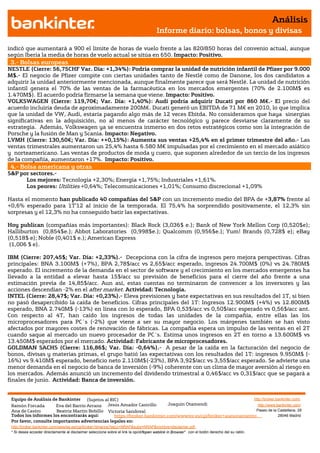 Análisis
                                                                                       Informe diario: bolsas, bonos y divisas

indicó que aumentará a 900 el límite de horas de vuelo frente a las 820/850 horas del convenio actual, aunque
según Iberia la media de horas de vuelo actual se sitúa en 650. Impacto: Positivo.
 3.- Bolsas europeas
NESTLE (Cierre: 56,75CHF Var. Día: +1,34%): Podría comprar la unidad de nutrición infantil de Pfizer por 9.000
M$.- El negocio de Pfizer compite con ciertas unidades tanto de Nestlé como de Danone, los dos candidatos a
adquirir la unidad anteriormente mencionada, aunque finalmente parece que será Nestlé. La unidad de nutrición
infantil genera el 70% de las ventas de la farmacéutica en los mercados emergentes (70% de 2.100M$ es
1.470M$). El acuerdo podría firmarse la semana que viene. Impacto: Positivo.
VOLKSWAGEN (Cierre: 119,70€; Var. Día: +1,40%): Audi podría adquirir Ducati por 860 M€.- El precio del
acuerdo incluiría deuda de aproximadamente 200M€. Ducati generó un EBITDA de 71 M€ en 2010, lo que implica
que la unidad de VW, Audi, estaría pagando algo más de 12 veces Ebitda. No consideramos que haya sinergias
significativas en la adquisición, no al menos de carácter tecnológico y parece desviarse claramente de su
estrategia. Además, Volkswagen ya se encuentra inmerso en dos retos estratégicos como son la integración de
Porsche y la fusión de Man y Scania. Impacto: Negativo.
LVMH (Cierre: 130,50€; Var. Día: ++0,15%): Aumenta sus ventas +25,4% en el primer trimestre del año.- Las
ventas trimestrales aumentaron un 25,4% hasta 6.580 M€ impulsadas por el crecimiento en el mercado asiático
y norteamericano. Las ventas de productos de moda y cuero, que suponen alrededor de un tercio de los ingresos
de la compañía, aumentaron +17%. Impacto: Positivo.
 4.- Bolsa americana y otras
S&P por sectores.-
      Los mejores: Tecnología +2,30%; Energía +1,75%; Industriales +1,61%.
      Los peores: Utilities +0,64%; Telecomunicaciones +1,01%; Consumo discrecional +1,09%

Hasta el momento han publicado 40 compañías del S&P con un incremento medio del BPA de +3,87% frente al
+0,6% esperado para 1T’12 al inicio de la temporada. El 75,4% ha sorprendido positivamente, el 12,3% sin
sorpresas y el 12,3% no ha conseguido batir las expectativas.

Hoy publican (compañías más importantes): Black Rock (3,036$ e.); Bank of New York Mellon Corp (0,520$e);
Halliburton (0,854$e.); Abbot Laboratories (0,998$e.); Qualcomm (0,956$e.); Yum! Brands (0,728$ e); eBay
(0,518$ e); Noble (0,401$ e.); American Express
 (1,006 $ e).

IBM (Cierre: 207,45$; Var. Día: +2,33%).- Decepciona con la cifra de ingresos pero mejora perspectivas. Cifras
principales: BNA 3.100M$ (+7%), BPA 2,78$/acc vs 2,65$/acc esperado, ingresos 24.700M$ (0%) vs 24.780M$
esperado. El incremento de la demanda en el sector de software y el crecimiento en los mercados emergentes ha
llevado a la entidad a elevar hasta 15$/acc su previsión de beneficios para el cierre del año frente a una
estimación previa de 14,85$/acc. Aun así, estas cuentas no terminaron de convencer a los inversores y las
acciones descendían -2% en el after market. Actividad: Tecnología.
INTEL (Cierre: 28,47$; Var. Día: +0,23%).- Eleva previsiones y bate expectativas en sus resultados del 1T, si bien
no pasó desapercibido la caída de beneficios. Cifras principales del 1T: Ingresos 12.900M$ (+4%) vs 12.800M$
esperado, BNA 2.740M$ (-13%) en línea con lo esperado, BPA 0,53$/acc vs 0,50$/acc esperado vs 0,56$/acc ant.
Con respecto al 4T, han caído los ingresos de todas las unidades de la compañía, entre ellas las los
microprocesadores para PC´s (-2%) que viene a ser su mayor negocio. Los márgenes también se han visto
afectados por mayores costes de renovación de fábricas. La compañía espera un impulso de las ventas en el 2T
cuando saque al mercado un nuevo procesador de PC´s. Estima unos ingresos en 2T en torno a 13.600M$ vs
13.450M$ esperados por el mercado. Actividad: Fabricante de microprocesadores.
GOLDMAN SACHS (Cierre: 116,86$; Var. Día: -0,64%).- A pesar de la caída en la facturación del negocio de
bonos, divisas y materias primas, el grupo batió las expectativas con los resultados del 1T: ingresos 9.950M$ (-
16%) vs 9.410M$ esperado, beneficio neto 2.110M$(-23%), BPA 3,92$/acc vs 3,55$/acc esperado. Se advierte una
menor demanda en el negocio de banca de inversión (-9%) coherente con un clima de mayor aversión al riesgo en
los mercados. Además anunció un incremento del dividendo trimestral a 0,46$/acc vs 0,31$/acc que se pagará a
finales de junio. Actividad: Banca de inversión.


 Equipo de Análisis de Bankinter     (Sujetos al RIC)                                                            http://broker.bankinter.com/
 Ramón Forcada        Eva del Barrio Arranz Jesús Amador Castrillo          Joaquin Otamendi                       http://www.bankinter.com/
 Ana de Castro        Beatriz Martín Bobillo Victoria Sandoval                                                    Paseo de la Castellana, 29
 Todos los informes los encontrarás aquí:          https://broker.bankinter.com/www/es-es/cgi/broker+asesoramiento              28046 Madrid
 Por favor, consulte importantes advertencias legales en:
 http://broker.bankinter.com/www/es-es/cgi/broker+binarios?secc=NRAP&subs=NRAP&nombre=disclaimer.pdf
 * Si desea acceder directamente al disclaimer seleccione sobre el link la opciónopen weblink in Browser" con el botón derecho del su ratón.
                                                                                "
 