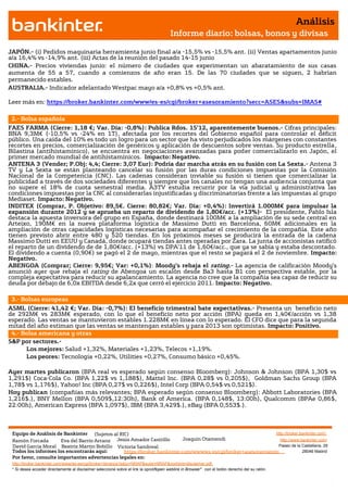 Análisis
                                                                                       Informe diario: bolsas, bonos y divisas

JAPÓN.- (i) Pedidos maquinaria herramienta junio final a/a -15,5% vs -15,5% ant. (ii) Ventas apartamentos junio
a/a 16,4% vs -14,9% ant. (iii) Actas de la reunión del pasado 14-15 junio
CHINA.- Precios viviendas junio: el número de ciudades que experimentan un abaratamiento de sus casas
aumenta de 55 a 57, cuando a comienzos de año eran 15. De las 70 ciudades que se siguen, 2 habrían
permanecido estables.
AUSTRALIA.- Indicador adelantado Westpac mayo a/a +0,8% vs +0,5% ant.

Leer más en: https://broker.bankinter.com/www/es-es/cgi/broker+asesoramiento?secc=ASES&subs=IMAS#

 2.- Bolsa española
FAES FARMA (Cierre: 1,18 €; Var. Día: -0,8%): Publica Rdos. 1S’12, aparentemente buenos.- Cifras principales:
BNA 9,3M€ (-10,5% vs -24% en 1T), afectada por los recortes del Gobierno español para controlar el déficit
público. Una caída del 10% es todo un logro para un sector que ha visto perjudicados los márgenes con constantes
recortes en precios, comercialización de genéricos y aplicación de descuentos sobre ventas. Su producto estrella,
Bilastina (antihistamínico), se encuentra en negociaciones avanzadas para poder comercializarlo en Japón, el
primer mercado mundial de antihistamínicos. Impacto: Negativo.
ANTENA 3 (Vender; P.Obj: 4,4; Cierre: 3,07 Eur): Podría dar marcha atrás en su fusión con La Sexta.- Antena 3
TV y La Sexta se están planteando cancelar su fusión por las duras condiciones impuestas por la Comisión
Nacional de la Competencia (CNC). Las cadenas consideran inviable su fusión si tienen que comercializar la
publicidad a través de dos sociedades diferentes y siempre que los canales no tengan una audiencia conjunta que
no supere el 18% de cuota semestral media. A3TV estudia recurrir por la vía judicial y administrativa las
condiciones impuestas por la CNC al considerarlas injustificadas y discriminatorias frente a las impuestas al grupo
Mediaset. Impacto: Negativo.
INDITEX (Comprar, P. Objetivo: 89,5€. Cierre: 80,82€; Var. Día: +0,4%): Invertirá 1.000M€ para impulsar la
expansión durante 2012 y se aprueba un reparto de dividendo de 1,80€/acc. (+13%)- El presidente, Pablo Isla
destaca la apuesta inversora del grupo en España, donde destinará 100M€ a la ampliación de su sede central en
Arteixo, 190M€ en la nueva plataforma logística de Massimo Dutti en Barcelona, 60M€ adicionales en la
ampliación de otras capacidades logísticas necesarias para acompañar el crecimiento de la compañía. Este año
tienen previsto abrir entre 480 y 520 tiendas. En los próximos meses se producirá la entrada de la cadena
Massimo Dutti en EEUU y Canadá, donde ocupará tiendas antes operadas por Zara. La junta de accionistas ratificó
el reparto de un dividendo de de 1,80€/acc. (+13%) vs DPA’11 de 1,60€/acc., que ya se sabía y estaba descontado.
El dividendo a cuenta (0,90€) se pagó el 2 de mayo, mientras que el resto se pagará el 2 de noviembre. Impacto:
Negativo.
ABENGOA (Comprar; Cierre: 9,95€; Var: +0,1%): Moody’s rebaja el rating.- La agencia de calificación Moody’s
anunció ayer que rebaja el rating de Abengoa un escalón desde Ba3 hasta B1 con perspectiva estable, por la
compleja expectativa para reducir su apalancamiento. La agencia no cree que la compañía sea capaz de reducir su
deuda por debajo de 6,0x EBITDA desde 6,2x que cerró el ejercicio 2011. Impacto: Negativo.

 3.- Bolsas europeas
ASML (Cierre: 41,42 €; Var. Día: -0,7%): El beneficio trimestral bate expectativas.- Presenta un beneficio neto
de 292M€ vs 283M€ esperado, con lo que el beneficio neto por acción (BPA) queda en 1,40€/acción vs 1,38
esperado. Las ventas se mantuvieron estables 1.228M€ en línea con lo esperado. El CFO dice que para la segunda
mitad del año estiman que las ventas se mantengan estables y para 2013 son optimistas. Impacto: Positivo.
 4.- Bolsa americana y otras
S&P por sectores.-
      Los mejores: Salud +1,32%, Materiales +1,23%, Telecos +1,19%.
      Los peores: Tecnología +0,22%, Utilities +0,27%, Consumo básico +0,45%.

Ayer martes publicaron (BPA real vs esperado según consenso Bloomberg): Johnson & Johnson (BPA 1,30$ vs
1,291$) Coca-Cola Co. (BPA 1,22$ vs 1,188$), Mattel Inc. (BPA 0,28$ vs 0,205$), Goldman Sachs Group (BPA
1,78$ vs 1,176$), Yahoo! Inc (BPA 0,27$ vs 0,226$), Intel Corp (BPA 0,54$ vs 0,521$).
Hoy publican (compañías más relevantes; BPA esperado según consenso Bloomberg): Abbott Laboratories (BPA
1,216$.), BNY Mellon (BPA 0,509$,12:30h), Bank of America. (BPA 0,148$, 13:00h), Qualcomm (BPAe 0,86$,
22:00h), American Express (BPA 1,097$), IBM (BPA 3,429$.), eBay (BPA 0,553$.).



 Equipo de Análisis de Bankinter (Sujetos al RIC)                                                             http://broker.bankinter.com/
 Ramón Forcada        Eva del Barrio Arranz Jesús Amador Castrillo       Joaquin Otamendi                       http://www.bankinter.com/
 David Garcia Moral Beatriz Martín Bobillo Victoria Sandoval                                                   Paseo de la Castellana, 29
 Todos los informes los encontrarás aquí:       https://broker.bankinter.com/www/es-es/cgi/broker+asesoramiento              28046 Madrid
 Por favor, consulte importantes advertencias legales en:
 http://broker.bankinter.com/www/es-es/cgi/broker+binarios?secc=NRAP&subs=NRAP&nombre=disclaimer.pdf
 * Si desea acceder directamente al disclaimer seleccione sobre el link la opción
                                                                                "open weblink in Browser" con el botón derecho del su ratón.
 