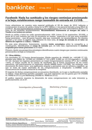 Análisis
                                                                          13 sep. 2012
                                                                                                                   Nota compañía: Facebook


Facebook: Nada ha cambiado y los riesgos continúan presionando
a la baja; establecemos rango razonable de entrada en 11/16$.
Como advertimos en nuestra nota especial publicada el 28 de mayo de 2012 (adjunta a
continuación) el precio de salida a bolsa en la OPV (38$/acc.) nos parecía elevado y muy difícil de
justificar. No nos equivocábamos entonces y nos reafirmamos con más contundencia ahora, a la
vista de los recientes acontecimientos. Recomendamos mantenerse al margen del valor o
Vender si se tuviera en cartera.
Desde su salida a bolsa ha caído aproximadamente -50% (cierre 12 de septiembre: 20,93$), a
pesar de lo cual creemos que aún se encuentra en niveles superiores a los que sería aceptable
tomar posiciones… caso de querer hacerlo, algo que, insistimos, no recomendamos. En nuestra
opinión y tal como se explica más adelante en esta nota, el rango de entrada en el valor no
debería ser superior a 11$/acc. / 16$/acc.
En esta nota ofrecemos, brevemente, nuestra visión estratégica sobre la compañía y, a
continuación, identificamos el rango de entrada que, en todo caso, representaría el máximo
aceptable para tomar posiciones en el valor.
Primero, desde una perspectiva estratégica identificamos cuatro riesgos que creemos continuarán
presionando a la baja su cotización:

(i) Cifras débiles.-
Los resultados 2T´12 fueron decepcionantes: Ebitda negativo de -604M$ (vs. +491M$ 1T´12),
pérdida neta (BNA) de -157M$ (vs.+205M$ 1T´12) y BPA -0,08$ (vs +0,11$ esperado y +0,09$
1T´12). Aunque los ingresos presentaron un mejor comportamiento (ventas 2T’11 de 1.180M$;
+32%), el mayor escollo de la cuenta de resultados fue el fuerte incremento de los costes
operativos, que prácticamente se triplicaron (desde 488M$ hasta 1.927M$). Sin embargo, este
incremento de costes tiene una explicación singular y pensamos que no volverá a repetirse, ya
que se trata de costes derivados de las compensaciones a empleados (1.300M$) como
consecuencia de la salida a bolsa de la compañía.
El importe de dichas compensaciones se encuentra distribuido, en lo que a clasificación contable
se refiere, entre distintas partidas contables. Las más relevantes son los gastos por I+D (705M$
vs. 99M$ en 2T11) y en Marketing (392M$ vs. 96M$ en 2T11).
El gráfico siguiente muestra la dimensión de estas compensaciones en cada trimestre y,
particularmente, en el 2T.



                             Investigación y Desarrollo                                          Marketing y Ventas
                 100%
                  90%
                  80%
                  70%                                                                                                                         33%
                  60%                                                           60%
                  50%                                                                                                             12%
                                                                                                             12%
                  40%                                                                             11%                   9%
                  30%
                                                                    14%
                              11%          11%         11%                                                   11%                  12%         11%
                  20%                                                                              9%                   9%
                  10%          7%          8%           7%           9%          9%
                   0%                                                                            2T´11     3T´11      4T´11      1T´12       2T´12
                             2T´11     3T´11          4T´11       1T´12        2T´12
                                 2T´11                        3T´11                     4T´11                      1T´12                       2T´12

                           Resto de gastos         Gastos por compensación en acciones + impuestos sb/ remuneraciones en acciones




Bankinter Análisis (sujetos al RIC):                                                                                                         http://broker.bankinter.com/
Analista principal de esta nota: Ana de Castro                                  Eva del Barrio                    Ramón Forcada http://www.bankinter.com/
                                                                 Beatriz Martín Jesús Amador                    Joaquin Otamendi Paseo de la Castellana, 29
Todos los informes disponibles en:                     http://broker.bankinter.com/www/es-es/cgi/broker+asesoramiento?secc=NRAP&subs=NRAP                 28046 Madrid
Por favor, consulte importantes advertencias legales en:
http://broker.bankinter.com/www/es-es/cgi/broker+binarios?secc=NRAP&subs=NRAP&nombre=disclaimer.pdf
                                                                               "open weblink in Browser" con el botón derecho de su ratón.
* Si desea acceder directamente al disclaimer seleccione sobre el link la opción
 