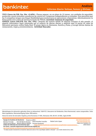 Análisis
                                                                                       Informe diario: bolsas, bonos y divisas

TYCO (Cierre 44,75$; Var. Día: +2,40%).- Planea separar, en un plazo de 12 meses, sus unidades de seguridad,
protección contra incendios y productos de control en 3 empresas independientes y cotizadas. Esto permitirá que
las 3 compañías tengan una mayor flexibilidad para involucrarse en operaciones corporativas. Adicionalmente, la
firma prevé unos costes de reestructuración de 700m$. Actividad: Sistemas de seguridad.
GOOGLE (Cierre 546,67$; Var. Día: +0%).- Después del intento fallido de adquirir Groupon el año pasado, el
gigante informático sigue interesado por el negocio de ofertas diarias y adquirió ayer el portal de vales de
descuento germano online Daily Deal. El grupo opera en Alemania, Austria y Suiza, y recoge ofertas diarias de
restaurantes, viajes y entretenimiento. Actividad: Buscador.




Metodologías de valoración aplicadas (lista no exhaustiva): VAN FCF, Descuento de Dividendos, Neto Patrimonial, ratios comparables, Valor
Neto Liquidativo, Warranted Equity Value, PER teórico.
Horas de cierres de mercados: España y resto Eurozona 17:30h, Alemania 19h, EE.UU. 22:00h, Japón 8:00h


 Equipo de Análisis de Bankinter (Sujetos al RIC)                                                             http://broker.bankinter.com/
 Ramón Forcada        Eva del Barrio Arranz Jesús Amador Castrillo       Rafael León López                      http://www.bankinter.com/
 David Garcia Moral Beatriz Martín Bobillo Victoria Sandoval                                                   Paseo de la Castellana, 29
 Todos los informes los encontrarás aquí:       https://broker.bankinter.com/www/es-es/cgi/broker+asesoramiento              28046 Madrid
 Por favor, consulte importantes advertencias legales en:
 http://broker.bankinter.com/www/es-es/cgi/broker+binarios?secc=NRAP&subs=NRAP&nombre=disclaimer.pdf
 * Si desea acceder directamente al disclaimer seleccione sobre el link la opción
                                                                                "open weblink in Browser" con el botón derecho del su ratón.
 