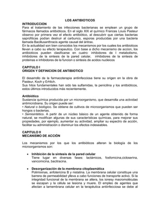 LOS ANTIBIOTICOS
INTRODUCCION
Para el tratamiento de las infecciones bacterianas se emplean un grupo de
fármacos llamados antibióticos. En el siglo XIX el químico Frances Louis Pasteur
observo por primera vez el efecto antibiótico, al descubrir que ciertas bacterias
saprofiticas podían destruir al carbunco, esporas producidas por una bacteria
llamada Bacillusanthracis agente causal del ántrax.
En la actualidad son bien conocidos los mecanismos por los cuales los antibioticos
llevan a cabo su efecto terapeutico. Con base a dicho mecanismo de accion, los
antibioticos pueden clasificarse en cuatro: inhibidores de l metabolismo,
inhibidores de la sintesis de la pared celular, inhibidores de la sintesis de
proteinas e inhibidores de la funcion o sintesis de acidos nucleicos

CAPITULO I
ORIGEN Y DEFINICION DE ANTIBIOTICO

El desarrollo de la farmacoterapia antiinfecciosa tiene su origen en la obra de
Pasteur, Koch y Erhlich.
Sus hitos fundamentales han sido las sulfamidas, la penicilina y los antibióticos,
estos últimos introducidos más recientemente.

Antibiótico
Sustancia química producida por un microorganismo, que desarrolla una actividad
antimicrobiana. Su origen puede ser:
• Natural o biológico. Se obtiene de cultivos de microorganismos que pueden ser
hongos o bacterias.
• Semisintético. A partir de un núcleo básico de un agente obtenido de forma
natural, se modifican algunas de sus características químicas, para mejorar sus
propiedades, por ejemplo, aumentar su actividad, ampliar su espectro de acción,
facilitar su administración o disminuir los efectos indeseables.

CAPITULO II
MECANISMO DE ACCIÓN

Los mecanismos por los que los antibióticos alteran la biología de los
microorganismos son:

      Inhibición de la síntesis de la pared celular
      Tiene lugar en diversas fases: lactámicos,          fosfomicina,cicloserina,
      vancomicina, bacitracina.

      Desorganización de la membrana citoplasmática
      Polimixinas, anfotericina B y nistatina. La membrana celular constituye una
      barrera de permeabilidad ylleva a cabo funciones de transporte activo. Si la
      integridad funcional de la membrana se altera, los ionesy macromoléculas
      se escapan y la célula se lesiona y muere. El empleo de agentes que
      afectan a lamembrana celular en la terapéutica antiinfecciosa se debe al
 