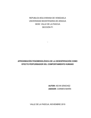 REPUBLICA BOLIVARIANA DE VENEZUELA
UNIVERSIDAD BICENTENARIA DE ARAGUA
SEDE: VALLE DE LA PASCUA
SECCIÓN P1
´
APROXIMACIÓN FENOMENOLÓGICA DE LA DESESPERACIÓN COMO
EFECTO PERTURBADOR DEL COMPORTAMIENTO HUMANO
AUTOR: KEVIN SÁNCHEZ
ASESOR: CARMEN MARÍN
VALLE DE LA PASCUA, NOVIEMBRE 2019
 