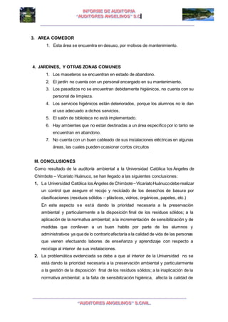 I I
3. AREA COMEDOR
1. Esta área se encuentra en desuso, por motivos de mantenimiento.
4. JARDINES, Y OTRAS ZONAS COMUNES
1. Los maseteros se encuentran en estado de abandono.
2. El jardín no cuenta con un personal encargado en su mantenimiento.
3. Los pasadizos no se encuentran debidamente higiénicos, no cuenta con su
personal de limpieza.
4. Los servicios higiénicos están deteriorados, porque los alumnos no le dan
el uso adecuado a dichos servicios.
5. El salón de biblioteca no está implementado.
6. Hay ambientes que no están destinadas a un área especifico por lo tanto se
encuentran en abandono.
7. No cuenta con un buen cableado de sus instalaciones eléctricas en algunas
áreas, las cuales pueden ocasionar cortos circuitos
III. CONCLUSIONES
Como resultado de la auditoría ambiental a la Universidad Católica los Ángeles de
Chimbote – Vicariato Huánuco, se han llegado a las siguientes conclusiones:
1. La Universidad Católica los Ángeles de Chimbote–VicariatoHuánucodebe realizar
un control que asegure el recojo y reciclado de los desechos de basura por
clasificaciones (residuos sólidos – plásticos, vidrios, orgánicos, papeles, etc.)
En este aspecto se está dando la prioridad necesaria a la preservación
ambiental y particularmente a la disposición final de los residuos sólidos; a la
aplicación de la normativa ambiental; a la incrementación de sensibilización y de
medidas que conlleven a un buen habito por parte de los alumnos y
administrativos ya que de lo contrarioafectaría a la calidad de vida de las personas
que vienen efectuando labores de enseñanza y aprendizaje con respecto a
reciclaje al interior de sus instalaciones.
2. La problemática evidenciada se debe a que al interior de la Universidad no se
está dando la prioridad necesaria a la preservación ambiental y particularmente
a la gestión de la disposición final de los residuos sólidos; a la inaplicación de la
normativa ambiental; a la falta de sensibilización higiénica, afecta la calidad de
 
