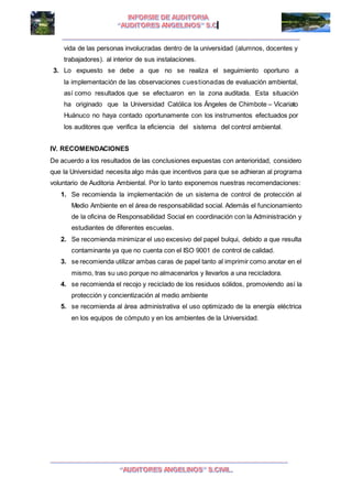 I I
vida de las personas involucradas dentro de la universidad (alumnos, docentes y
trabajadores). al interior de sus instalaciones.
3. Lo expuesto se debe a que no se realiza el seguimiento oportuno a
la implementación de las observaciones cuestionadas de evaluación ambiental,
así como resultados que se efectuaron en la zona auditada. Esta situación
ha originado que la Universidad Católica los Ángeles de Chimbote – Vicariato
Huánuco no haya contado oportunamente con los instrumentos efectuados por
los auditores que verifica la eficiencia del sistema del control ambiental.
IV. RECOMENDACIONES
De acuerdo a los resultados de las conclusiones expuestas con anterioridad, considero
que la Universidad necesita algo más que incentivos para que se adhieran al programa
voluntario de Auditoria Ambiental. Por lo tanto exponemos nuestras recomendaciones:
1. Se recomienda la implementación de un sistema de control de protección al
Medio Ambiente en el área de responsabilidad social. Además el funcionamiento
de la oficina de Responsabilidad Social en coordinación con la Administración y
estudiantes de diferentes escuelas.
2. Se recomienda minimizar el uso excesivo del papel bulqui, debido a que resulta
contaminante ya que no cuenta con el ISO 9001 de control de calidad.
3. se recomienda utilizar ambas caras de papel tanto al imprimir como anotar en el
mismo, tras su uso porque no almacenarlos y llevarlos a una recicladora.
4. se recomienda el recojo y reciclado de los residuos sólidos, promoviendo así la
protección y concientización al medio ambiente
5. se recomienda al área administrativa el uso optimizado de la energía eléctrica
en los equipos de cómputo y en los ambientes de la Universidad.
 