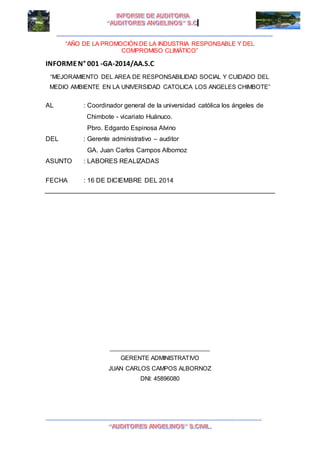 I I
“AÑO DE LA PROMOCIÓN DE LA INDUSTRIA RESPONSABLE Y DEL
COMPROMISO CLIMÁTICO”
INFORMEN° 001 -GA-2014/AA.S.C
“MEJORAMIENTO DEL AREA DE RESPONSABILIDAD SOCIAL Y CUIDADO DEL
MEDIO AMBIENTE EN LA UNIVERSIDAD CATOLICA LOS ANGELES CHIMBOTE”
AL : Coordinador general de la universidad católica los ángeles de
Chimbote - vicariato Huánuco.
Pbro. Edgardo Espinosa Alvino
DEL : Gerente administrativo – auditor
GA. Juan Carlos Campos Albornoz
ASUNTO : LABORES REALIZADAS
FECHA : 16 DE DICIEMBRE DEL 2014
_______________________________
GERENTE ADMINISTRATIVO
JUAN CARLOS CAMPOS ALBORNOZ
DNI: 45896080
 