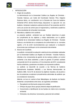 I I
I. INTRODUCCIÓN
1. Origen de la auditoria.
La Administración de la Universidad Católica Los Ángeles de Chimbote -
Vicariato Huánuco, por medio del Coordinador General. Pbro. Edgardo
Espinoza Alvino, en coordinación con la Docente del Curso de Auditoria
Ambiental CPCC. Aichira Sinche Anaya, dispusieron la ejecución de una
Auditoría Ambiental mediante la solicitud de fecha 27 de noviembre del 2014
como una acción de control para el mejoramiento y rendimiento académico
de los estudiantes de la facultad mencionada.
2. Naturaleza y objetivos de la auditoría.
La presente auditoría ambiental tuvo por finalidad determinar el grado
de cumplimiento de los objetivos y metas relacionados con la gestión
ambiental de la Universidad Católica Los Ángeles de Chimbote - Vicariato
Huánuco, en el ámbito de su competencia, de conformidad con la normativa
vigente; a fin de emitir recomendaciones que coadyuven a la adopción
de acciones que contribuyan con la conservación del ambiente.
3. Alcance de la auditoría.
La auditoría comprendió la evaluación selectiva de las actividades realizadas
por la Universidad Católica Los Ángeles de Chimbote - Vicariato Huánuco,
referidas a los componentes de gestión de los residuos sólidos y el control
ambiental a las áreas existentes y aulas en general. El período auditado
comprendió del 24 de noviembre al 16 de diciembre del 2014 considerando
hechos anteriores y posteriores vinculados con la presente auditoría.
La auditoría se desarrolló de acuerdo a las Normas de Auditoría
Generalmente Aceptadas (NAGAS) y Las Normas Internacionales de
Auditoria (NIA). Con el fin de alcanzar los objetivos trazados y de acuerdo a
las circunstancias, se aplicaron procedimientos adicionales de auditoría que
se consideraron necesarios.
Además, se tuvo en cuenta la Guía Metodológica de Auditoría de Gestión
Ambiental; comprendiendo entre otras, las siguientes actividades:
 Recopilación de información propia de la entidad.
 Enfoque de grupo (focus groups) desde la etapa de planificación.
 Conocimiento e identificación de las fuentes de criterio de la normativa
ambiental.
 Entrevista a los directivos, funcionarios y personal de la entidad.
 