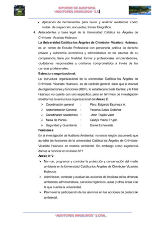 I I
 Aplicación de herramientas para reunir y analizar evidencias como:
visitas de inspección, encuestas, tomas fotográfica.
4. Antecedentes y base legal de la Universidad Católica los Ángeles de
Chimbote Vicariato Huánuco
La Universidad Católica los Ángeles de Chimbote- Vicariato Huánuco,
es un centro de Estudio Profesional con personería jurídica de derecho
privado y autonomía económica y administrativa en los asuntos de su
competencia, tiene por finalidad formar y profesionales emprendedores,
ciudadanos responsables y cristianos comprometidos a través de las
carreras profesionales.
Estructura organizacional.
La estructura organizacional de la universidad Católica los Ángeles de
Chimbote- Vicariato Huánuco, es de carácter general dado que el manual
de organizaciones y funciones (MOF), lo establece la Sede Central, y la Filial
Huánuco no cuenta con uno específico; pero en términos de investigación
mostramos la estructura organizacional del Anexo 2:
 Coordinación general : Pbro. Edgardo Espinoza A.
 Administración General : Yesenia Salas Ordoñez
 Coordinador Académico : Jhon Trujillo Valer
 Mesa de Partes : Gladys Yalico Trujillo
 Seguridad y Guardianía : Daniel Echevarría
Funciones
En la investigación de Auditoria Ambiental, no existe ningún documento que
acredite las funciones de la universidad Católica los Ángeles de Chimbote-
Vicariato Huánuco en materia ambiental. Sin embargo como sugerencia
damos a conocer en el anexo N°1
Anexo N°2
 Normar, programar y controlar la protección y conservación del medio
ambiente en la Universidad Católica los Ángeles de Chimbote- Vicariato
Huánuco.
 Administrar, controlar y evaluar las acciones de limpieza en los diversos
ambientes administrativos, servicios higiénicos, aulas y otras áreas con
la que cuenta la universidad.
 Promover la participación de los alumnos en las acciones de protección
ambiental.
 