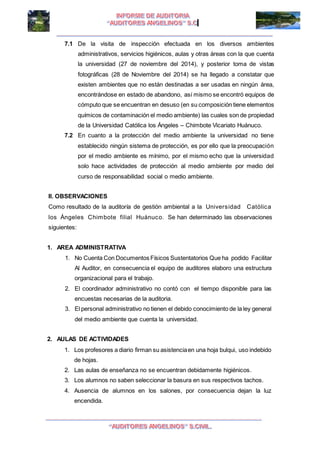 I I
7.1 De la visita de inspección efectuada en los diversos ambientes
administrativos, servicios higiénicos, aulas y otras áreas con la que cuenta
la universidad (27 de noviembre del 2014), y posterior toma de vistas
fotográficas (28 de Noviembre del 2014) se ha llegado a constatar que
existen ambientes que no están destinadas a ser usadas en ningún área,
encontrándose en estado de abandono, así mismo se encontró equipos de
cómputo que se encuentran en desuso (en su composición tiene elementos
químicos de contaminación el medio ambiente) las cuales son de propiedad
de la Universidad Católica los Ángeles – Chimbote Vicariato Huánuco.
7.2 En cuanto a la protección del medio ambiente la universidad no tiene
establecido ningún sistema de protección, es por ello que la preocupación
por el medio ambiente es mínimo, por el mismo echo que la universidad
solo hace actividades de protección al medio ambiente por medio del
curso de responsabilidad social o medio ambiente.
II. OBSERVACIONES
Como resultado de la auditoría de gestión ambiental a la Universidad Católica
los Ángeles Chimbote filial Huánuco. Se han determinado las observaciones
siguientes:
1. AREA ADMINISTRATIVA
1. No Cuenta Con Documentos Físicos Sustentatorios Que ha podido Facilitar
Al Auditor, en consecuencia el equipo de auditores elaboro una estructura
organizacional para el trabajo.
2. El coordinador administrativo no contó con el tiempo disponible para las
encuestas necesarias de la auditoria.
3. El personal administrativo no tienen el debido conocimiento de la ley general
del medio ambiente que cuenta la universidad.
2. AULAS DE ACTIVIDADES
1. Los profesores a diario firman su asistenciaen una hoja bulqui, uso indebido
de hojas.
2. Las aulas de enseñanza no se encuentran debidamente higiénicos.
3. Los alumnos no saben seleccionar la basura en sus respectivos tachos.
4. Ausencia de alumnos en los salones, por consecuencia dejan la luz
encendida.
 