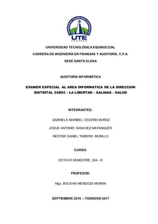 UNIVERSIDAD TECNOLÓGICA EQUINOCCIAL
CARRERA DE INGENIERÍA EN FINANZAS Y AUDITORÍA, C.P.A.
SEDE SANTA ELENA
AUDITORÍA INFORMÁTICA
EXAMEN ESPECIAL AL AREA INFORMATICA DE LA DIRECCION
DISTRITAL 24D02 – LA LIBERTAD – SALINAS - SALUD
INTEGRANTES:
GABRIELA MARIBEL CEDEÑO MUÑOZ
JOSUE ANTONIO SANCHEZ MAYANQUER
NÉSTOR DANIEL TIGRERO MURILLO
CURSO:
OCTAVO SEMESTRE, 204 - D
PROFESOR:
Mgs. BOLIVAR MENDOZA MORAN
SEPTIEMBRE 2016 – FEBRERO 2017
 