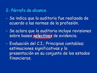 2- Párrafo de alcance
- Se indica que la auditoria fue realizada de
acuerdo a las normas de la profesión.
- Se aclara que la auditoria incluye revisiones
sobre bases selectivas de evidencia.
- Evaluación del C.I.; Principios contables;
estimaciones significativas y la
presentación en su conjunto de los estados
financieros.
 