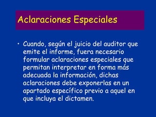 Aclaraciones Especiales
• Cuando, según el juicio del auditor que
emite el informe, fuera necesario
formular aclaraciones especiales que
permitan interpretar en forma más
adecuada la información, dichas
aclaraciones debe exponerlas en un
apartado específico previo a aquel en
que incluya el dictamen.
 