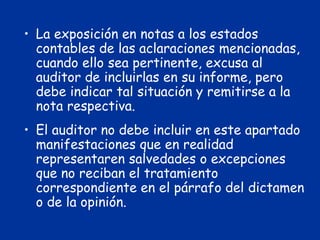 • La exposición en notas a los estados
contables de las aclaraciones mencionadas,
cuando ello sea pertinente, excusa al
auditor de incluirlas en su informe, pero
debe indicar tal situación y remitirse a la
nota respectiva.
• El auditor no debe incluir en este apartado
manifestaciones que en realidad
representaren salvedades o excepciones
que no reciban el tratamiento
correspondiente en el párrafo del dictamen
o de la opinión.
 