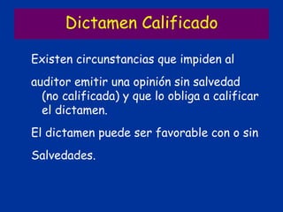 Dictamen Calificado
Existen circunstancias que impiden al
auditor emitir una opinión sin salvedad
(no calificada) y que lo obliga a calificar
el dictamen.
El dictamen puede ser favorable con o sin
Salvedades.
 