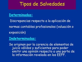 Tipos de Salvedades
Determinadas:
Discrepancias respecto a la aplicación de
normas contables profesionales (valuación o
exposición)
Indeterminadas:
Se originan por la carencia de elementos de
juicio válidos y suficientes para poder
emitir una opinión respecto a una parte de
la información revelada en los EEFF.
 