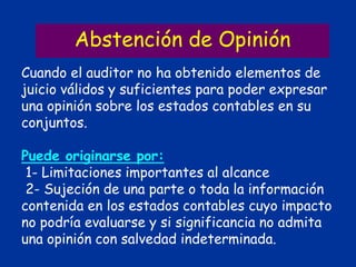 Abstención de Opinión
Cuando el auditor no ha obtenido elementos de
juicio válidos y suficientes para poder expresar
una opinión sobre los estados contables en su
conjuntos.
Puede originarse por:
1- Limitaciones importantes al alcance
2- Sujeción de una parte o toda la información
contenida en los estados contables cuyo impacto
no podría evaluarse y si significancia no admita
una opinión con salvedad indeterminada.
 