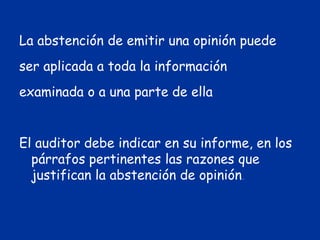 La abstención de emitir una opinión puede
ser aplicada a toda la información
examinada o a una parte de ella
El auditor debe indicar en su informe, en los
párrafos pertinentes las razones que
justifican la abstención de opinión.
 