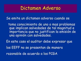 Dictamen Adverso
Se emite un dictamen adverso cuando se
toma conocimiento de uno o mas problemas
que implican salvedades de tal magnitud e
importancia que no justifican la emisión de
una opinión con salvedades.
En este caso el auditor debe expresar que
los EEFF no se presentan de manera
razonable de acuerdo a los PCGA.
 