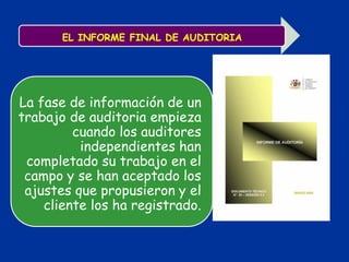 EL INFORME FINAL DE AUDITORIA
La fase de información de un
trabajo de auditoria empieza
cuando los auditores
independientes han
completado su trabajo en el
campo y se han aceptado los
ajustes que propusieron y el
cliente los ha registrado.
 