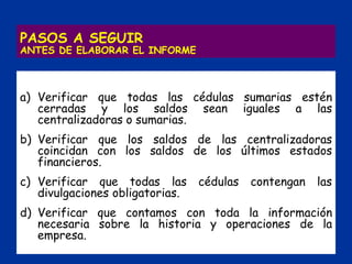 PASOS A SEGUIR
ANTES DE ELABORAR EL INFORME
a) Verificar que todas las cédulas sumarias estén
cerradas y los saldos sean iguales a las
centralizadoras o sumarias.
b) Verificar que los saldos de las centralizadoras
coincidan con los saldos de los últimos estados
financieros.
c) Verificar que todas las cédulas contengan las
divulgaciones obligatorias.
d) Verificar que contamos con toda la información
necesaria sobre la historia y operaciones de la
empresa.
 