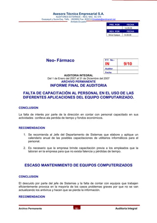 Asesora Técnica Empresarial S.A.
AUDITORES EXTERNOS – REG. NAC. SC 576
Guayaquil y Sucre Esq. Telfs. : 2829952 Fax: 829314 Emailate@andinanet.net
Ambato-Ecuador
Neo- Fármaco
AUDITORIA INTEGRAL
Del 1 de Enero del 2007 al 31 de Diciembre del 2007
ARCHIVO PERMANENTE
INFORME FINAL DE AUDITORIA
FALTA DE CAPACITACIÓN AL PERSONAL EN EL USO DE LAS
DIFERENTES APLICACIONES DEL EQUIPO COMPUTARIZADO.
CONCLUSION
La falta de interés por parte de la dirección en contar con personal capacitado en sus
actividades conlleva ala perdida de tiempo y fondos económicos.
RECOMENDACION
1. Se recomienda al Jefe del Departamento de Sistemas que elabore y aplique un
calendario anual de las posibles capacitaciones de utilitarios informáticos para el
personal.
2. Es necesario que la empresa brinde capacitación previa a los empleados que la
laboran en la empresa para que no exista falencia y pérdidas de tiempo.
ESCASO MANTENIMIENTO DE EQUIPOS COMPUTERIZADOS
CONCLUSION
El descuido por parte del jefe de Sistemas y la falta de contar con equipos que trabajen
eficientemente provoca en la mayoría de los casos problemas graves por que no se van
actualizando los antivirus y hacen que se pierda la información.
RECOMENDACION
Archivo Permanente - 10 - AAuditoría Integral
PRE. POR FECHA
14-09-08
REV. POR FECHA
Silvia Oyaque 14-09-08
P.T. No.-
IN 9/10
Auditor
Fecha:
 