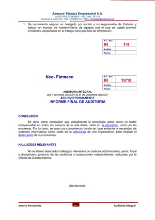 Asesora Técnica Empresarial S.A.
AUDITORES EXTERNOS – REG. NAC. SC 576
Guayaquil y Sucre Esq. Telfs. : 2829952 Fax: 829314 Emailate@andinanet.net
Ambato-Ecuador
1. Se recomienda asignar un delegado por escrito o un responsable de Elaborar y
Aplicar un manual de mantenimiento de equipos con el cual se puede prevenir
incidentes inesperados en el trabajo como perdida de información.
Neo- Fármaco
AUDITORIA INTEGRAL
Del 1 de Enero del 2007 al 31 de Diciembre del 2007
ARCHIVO PERMANENTE
INFORME FINAL DE AUDITORIA
CONCLUSIÓN
Se tiene como conclusión que actualmente la tecnología actúa como un factor
indispensable en todos los campos de la vida diaria, tanto en la educación, como en las
empresas. Por lo tanto, se crea una competencia donde se hace evidente la necesidad de
sistemas informáticos como parte de la estructura de una organización para mejorar el
desempeño de sus funciones.
HALLAZGOS RELEVANTES
No se tienen detectados hallazgos relevantes de carácter administrativo, penal, fiscal
o disciplinario, producto de las auditorias o evaluaciones independientes realizadas por la
Oficina de Control Interno.
Atentamente:
Archivo Permanente - 11 - AAuditoría Integral
P.T. No.-
IN 1/4
Auditor
Fecha:
P.T. No.-
IN 10/10
Auditor
Fecha:
 