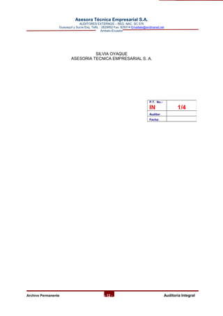 Asesora Técnica Empresarial S.A.
AUDITORES EXTERNOS – REG. NAC. SC 576
Guayaquil y Sucre Esq. Telfs. : 2829952 Fax: 829314 Emailate@andinanet.net
Ambato-Ecuador
SILVIA OYAQUE
ASESORIA TECNICA EMPRESARIAL S. A.
Archivo Permanente - 12 - AAuditoría Integral
P.T. No.-
IN 1/4
Auditor
Fecha:
 
