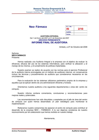 Asesora Técnica Empresarial S.A.
AUDITORES EXTERNOS – REG. NAC. SC 576
Guayaquil y Sucre Esq. Telfs. : 2829952 Fax: 829314 Emailate@andinanet.net
Ambato-Ecuador
Neo- Fármaco
AUDITORIA INTEGRAL
Del 1 de Enero del 2007 al 31 de Diciembre del 2007
ARCHIVO PERMANENTE
INFORME FINAL DE AUDITORIA
Ambato, a 27 de Octubre del 2008
Señores:
NEO-FARMACO
Presente:
Hemos realizado una Auditoria Integral a la empresa con el objetivo de evaluar: la
eficiencia, eficacia del uso de los sistemas informáticos, para verificar la utilización y el
manejo de los mismos, y el cumplimiento de políticas implantadas.
Nuestro examen se realizo de acuerdo con las normas para el ejercicio Profesional
de la auditoria interna promulgadas por el instituto de auditores internos, en consecuencia
incluyo las técnicas y procedimientos de auditoria que consideramos necesarios en las
circunstancias.
Para la evaluación de los sistemas utilizamos parámetros propios de la empresa y
aquellos que se aplican dentro de una administración eficiente y honesta.
Orientamos nuestra auditoria a los siguientes departamentos o área del: centro de
cómputo.
Nuestro informe contiene comentarios, conclusiones y recomendaciones para
mejoras reales y potenciales.
Las recomendaciones han sido discutidas y aceptadas por el jefe de área del centro
de cómputo con quien hemos desarrollado un plan estratégico para monitorear la
implementación.
Reiteramos nuestro compromiso de asesorar al centro de computo para contribuir al
desarrollo de la empresa NEO – FARMACO. A la vez dejamos constancia de nuestro
reconocimiento por tal colaboración que hemos recibido en nuestro trabajo.
Atentamente,
Archivo Permanente - 2 - AAuditoría Integral
P.T. No.-
IN 2/10
Auditor
Fecha:
 