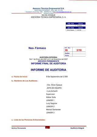 Asesora Técnica Empresarial S.A.
AUDITORES EXTERNOS – REG. NAC. SC 576
Guayaquil y Sucre Esq. Telfs. : 2829952 Fax: 829314 Emailate@andinanet.net
Ambato-Ecuador
SILVIA OYAQUE
ASESORIA TECNICA EMPRESARIAL S. A.
Neo- Fármaco
AUDITORIA INTEGRAL
Del 1 de Enero del 2007 al 31 de Diciembre del 2007
ARCHIVO PERMANENTE
INFORME FINAL DE AUDITORIA
INFORME DE AUDITORIA
a.- Fecha de Inicio: 9 De Septiembre del 2.009
b.- Nombres de Los Auditores:
- Sra. Silvia Oyaque
JEFE DE EQUIPO
- Luis Achachi
Supervisor
Kléber Solis
JUNIOR 1
Lucy Segovia
JUNIOR 2
Marisol Santander
JUNIOR 3
c.- Lista de las Personas Entrevistadas:
Archivo Permanente - 3 - AAuditoría Integral
PRE. POR FECHA
14-09-08
REV. POR FECHA
Silvia Oyaque 14-09-08
P.T. No.-
IN 3/10
Auditor
Fecha:
 
