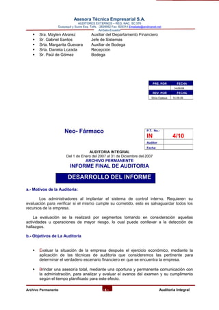 Asesora Técnica Empresarial S.A.
AUDITORES EXTERNOS – REG. NAC. SC 576
Guayaquil y Sucre Esq. Telfs. : 2829952 Fax: 829314 Emailate@andinanet.net
Ambato-Ecuador
 Sra. Maylen Alvarez Auxiliar del Departamento Financiero
 Sr. Gabriel Santos Jefe de Sistemas
 Srta. Margarita Guevara Auxiliar de Bodega
 Srta. Daniela Lozada Recepción
 Sr. Paúl de Gómez Bodega
Neo- Fármaco
AUDITORIA INTEGRAL
Del 1 de Enero del 2007 al 31 de Diciembre del 2007
ARCHIVO PERMANENTE
INFORME FINAL DE AUDITORIA
DESARROLLO DEL INFORME
a.- Motivos de la Auditoria:
Los administradores al implantar el sistema de control interno. Requieren su
evaluación para verificar si el mismo cumple su cometido, esto es salvaguardar todos los
recursos de la empresa.
La evaluación se la realizará por segmentos tomando en consideración aquellas
actividades u operaciones de mayor riesgo, lo cual puede conllevar a la detección de
hallazgos.
b.- Objetivos de La Auditoría
 Evaluar la situación de la empresa después el ejercicio económico, mediante la
aplicación de las técnicas de auditoria que consideremos las pertinente para
determinar el verdadero escenario financiero en que se encuentra la empresa.
 Brindar una asesoría total, mediante una oportuna y permanente comunicación con
la administración, para analizar y evaluar el avance del examen y su cumplimento
según el tiempo planificado para este efecto.
Archivo Permanente - 4 - AAuditoría Integral
PRE. POR FECHA
14-09-08
REV. POR FECHA
Silvia Oyaque 14-09-08
P.T. No.-
IN 4/10
Auditor
Fecha:
 
