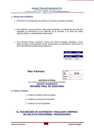 Asesora Técnica Empresarial S.A.
AUDITORES EXTERNOS – REG. NAC. SC 576
Guayaquil y Sucre Esq. Telfs. : 2829952 Fax: 829314 Emailate@andinanet.net
Ambato-Ecuador
c.- Alcance de la Auditoría
 El Examen se ha realizado de acuerdo con normas de auditoría vigentes.
 Una auditoría incluye examinar, sobre bases selectivas, los elementos de juicio que
respaldan la información en los Sistemas de la Empresa y no tiene por objeto
detectar delitos o irregularidades intencionales.
 Una auditoría incluye, asimismo, evaluar las normas contables utilizadas y como
parte de ellas la razonabilidad de las estimaciones de significación hechas por la
Administración/Dirección/Directorio/Gerencia.
Neo- Fármaco
AUDITORIA INTEGRAL
Del 1 de Enero del 2007 al 31 de Diciembre del 2007
ARCHIVO PERMANENTE
INFORME FINAL DE AUDITORIA
d.- Temas a Tratarse
1.- Auditoría alrededor del Computador
2.- Auditoría a través del Computador
3.- Auditoría con el Computador
EL ENCARGADO DE AUTORIZAR Y REALIZAR COMPRAS
NO SOLICITA PROFORMAS PROVEEDORES
Archivo Permanente - 5 - AAuditoría Integral
PRE. POR FECHA
14-09-08
REV. POR FECHA
Silvia Oyaque 14-09-08
P.T. No.-
IN 5/10
Auditor
Fecha:
 