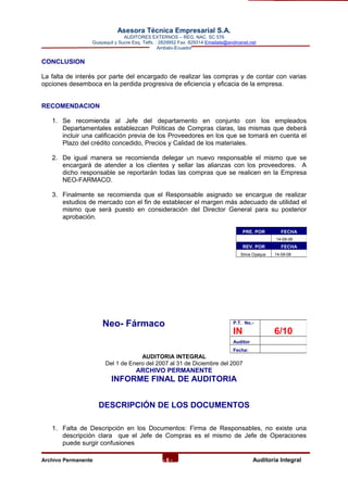 Asesora Técnica Empresarial S.A.
AUDITORES EXTERNOS – REG. NAC. SC 576
Guayaquil y Sucre Esq. Telfs. : 2829952 Fax: 829314 Emailate@andinanet.net
Ambato-Ecuador
CONCLUSION
La falta de interés por parte del encargado de realizar las compras y de contar con varias
opciones desemboca en la perdida progresiva de eficiencia y eficacia de la empresa.
RECOMENDACION
1. Se recomienda al Jefe del departamento en conjunto con los empleados
Departamentales establezcan Políticas de Compras claras, las mismas que deberá
incluir una calificación previa de los Proveedores en los que se tomará en cuenta el
Plazo del crédito concedido, Precios y Calidad de los materiales.
2. De igual manera se recomienda delegar un nuevo responsable el mismo que se
encargará de atender a los clientes y sellar las alianzas con los proveedores. A
dicho responsable se reportarán todas las compras que se realicen en la Empresa
NEO-FARMACO.
3. Finalmente se recomienda que el Responsable asignado se encargue de realizar
estudios de mercado con el fin de establecer el margen más adecuado de utilidad el
mismo que será puesto en consideración del Director General para su posterior
aprobación.
Neo- Fármaco
AUDITORIA INTEGRAL
Del 1 de Enero del 2007 al 31 de Diciembre del 2007
ARCHIVO PERMANENTE
INFORME FINAL DE AUDITORIA
DESCRIPCIÓN DE LOS DOCUMENTOS
1. Falta de Descripción en los Documentos: Firma de Responsables, no existe una
descripción clara que el Jefe de Compras es el mismo de Jefe de Operaciones
puede surgir confusiones
Archivo Permanente - 6 - AAuditoría Integral
PRE. POR FECHA
14-09-08
REV. POR FECHA
Silvia Oyaque 14-09-08
P.T. No.-
IN 6/10
Auditor
Fecha:
 