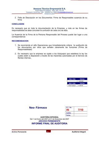 Asesora Técnica Empresarial S.A.
AUDITORES EXTERNOS – REG. NAC. SC 576
Guayaquil y Sucre Esq. Telfs. : 2829952 Fax: 829314 Emailate@andinanet.net
Ambato-Ecuador
2. Falta de Descripción en los Documentos: Firma de Responsables ausencia de su
firma
CONCLUSION
Es necesario que en toda la documentación de la Empresa, y más en las firmas de
responsabilidad se debe concretar la confusión de cada uno de ellos.
La Ausencia de la Firma de la Persona Responsable del Proceso puede dar lugar a una
correspondencia
RECOMENDACION
1. Se recomienda al Jefe Operaciones que Inmediatamente ordene la sustitución de
los documentos por otros que señalen claramente las funciones (Firma de
Responsabilidad)
2. Es necesario que la empresa se sujete a los bosquejos que establece la ley los
cuales están a disposición a través de las imprentas autorizadas por el Servicio de
Rentas internas..
Neo- Fármaco
AUDITORIA INTEGRAL
Del 1 de Enero del 2007 al 31 de Diciembre del 2007
ARCHIVO PERMANENTE
INFORME FINAL DE AUDITORIA
Archivo Permanente - 7 - AAuditoría Integral
PRE. POR FECHA
14-09-08
REV. POR FECHA
Silvia Oyaque 14-09-08
P.T. No.-
IN 7/10
Auditor
Fecha:
 