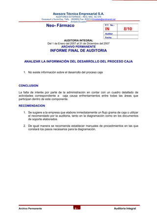 Asesora Técnica Empresarial S.A.
AUDITORES EXTERNOS – REG. NAC. SC 576
Guayaquil y Sucre Esq. Telfs. : 2829952 Fax: 829314 Emailate@andinanet.net
Ambato-Ecuador
Neo- Fármaco
AUDITORIA INTEGRAL
Del 1 de Enero del 2007 al 31 de Diciembre del 2007
ARCHIVO PERMANENTE
INFORME FINAL DE AUDITORIA
ANALIZAR LA INFORMACIÓN DEL DESARROLLO DEL PROCESO CAJA
1. No existe información sobre el desarrollo del proceso caja
CONCLUSION
La falta de interés por parte de la administración en contar con un cuadro detallado de
actividades correspondiente a caja causa enfrentamientos entre todas las áreas que
participan dentro de este componente.
RECOMENDACION
1. Se sugiere a la empresa que elabore inmediatamente un flujo grama de caja o utilizar
el recomendado por la auditoria, tanto en la diagramación como en los documentos
de soporte elaborados.
2. De igual manera se recomienda establecer manuales de procedimientos en las que
constará los pasos necesarios para la diagramación.
Archivo Permanente - 9 - AAuditoría Integral
P.T. No.-
IN 8/10
Auditor
Fecha:
 