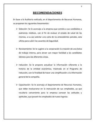 9


                      RECOMENDACIONES
En base a la Auditoria realizada, en el departamento de Recursos Humanos,
se proponen los siguientes lineamientos:

    Selección: Se le aconseja a la empresa que someta a sus candidatos a
      exámenes médicos, con el fin de evaluar el estado de salud de los
      mismos, a su vez solicitar una carta de no antecedentes penales, esta
      ultima para cubrir las vacantes de Seguridad.


    Reclutamiento: Se le sugiere a la corporación la creación de una bolsa
      de trabajo interna, para atraer con mayor facilidad a los candidatos
      idóneos para las diferentes áreas.


    Inducción: Se le propone actualizar la información referente a la
      historia de la entidad económica, mostrada en el Programa de
      Inducción, con la finalidad de hacer una simplificación a la información
      general de la compañía.


    Capacitación: Se le aconseja al departamento de Recursos Humanos,
      que debe involucrarse en la instrucción de sus empleados, ya que
      resultaría conveniente para la empresa conocer las actitudes y
      aptitudes, que poseen los empleados de nuevo ingreso.
 