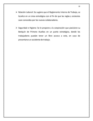 10


 Relación Laboral: Se sugiere que el Reglamento Interno de Trabajo, se
   localice en un área estratégica con el fin de que las reglas y estatutos
   sean conocidos por los nuevos colaboradores.


 Seguridad e Higiene: Se le propone a la corporación que posicione su
   Botiquín de Primero Auxilios en un punto estratégico, donde los
   trabajadores puedan tener un libre acceso a este, en caso de
   presentarse un accidente de trabajo.
 