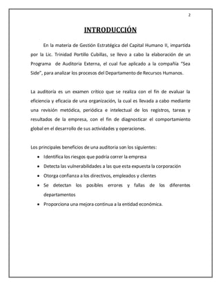 2


                          INTRODUCCIÓN
      En la materia de Gestión Estratégica del Capital Humano II, impartida
por la Lic. Trinidad Portillo Cubillas, se llevo a cabo la elaboración de un
Programa de Auditoria Externa, el cual fue aplicado a la compañía “Sea
Side”, para analizar los procesos del Departamento de Recursos Humanos.


La auditoría es un examen crítico que se realiza con el fin de evaluar la
eficiencia y eficacia de una organización, la cual es llevada a cabo mediante
una revisión metódica, periódica e intelectual de los registros, tareas y
resultados de la empresa, con el fin de diagnosticar el comportamiento
global en el desarrollo de sus actividades y operaciones.


Los principales beneficios de una auditoria son los siguientes:
      Identifica los riesgos que podría correr la empresa
      Detecta las vulnerabilidades a las que esta expuesta la corporación
      Otorga confianza a los directivos, empleados y clientes
      Se detectan los posibles errores y fallas de los diferentes
      departamentos
      Proporciona una mejora continua a la entidad económica.
 