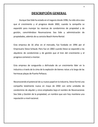 4


                    DESCRIPCIÓN GENERAL
      Aunque Sea Side ha estado en el negocio desde 1996, ha sido otra cosa
que el crecimiento y el progreso desde 2002, cuando la compañía se
expandió para manejar las reservas de condominios de propiedad y de
gestión, convirtiéndose Reservaciones Sea Side y administración de
propiedades, además de su servicio Beach Home Rental.


Esta empresa de 16 años en el mercado, fue fundada en 1996 por el
Empresario Steve Schwab. Pero fue en 2002 cuando Steve se expandió a los
alquileres de condominios y de gestión que el tren del crecimiento y el
progreso comenzó a montar.


Esta empresa de vanguardia a disfrutado de un crecimiento líder en la
industria a través de la cima de la explosión de bienes raíces a lo largo de las
hermosas playas de Puerto Peñasco.


Reconociendo el potencial de su nuevo papel en la industria, Steve formó una
compañía totalmente nueva en mayo de 2002 con ocho unidades de
condominio de alquiler y cinco empleados bajo el nombre de Reservaciones
Sea Side y Gestión de la propiedad, un nombre que aún hoy mantiene una
reputación a nivel nacional.
 