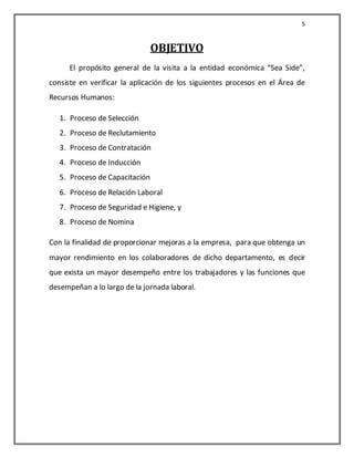 5


                                OBJETIVO
      El propósito general de la visita a la entidad económica “Sea Side”,
consiste en verificar la aplicación de los siguientes procesos en el Área de
Recursos Humanos:

   1. Proceso de Selección
   2. Proceso de Reclutamiento
   3. Proceso de Contratación
   4. Proceso de Inducción
   5. Proceso de Capacitación
   6. Proceso de Relación Laboral
   7. Proceso de Seguridad e Higiene, y
   8. Proceso de Nomina

Con la finalidad de proporcionar mejoras a la empresa, para que obtenga un
mayor rendimiento en los colaboradores de dicho departamento, es decir
que exista un mayor desempeño entre los trabajadores y las funciones que
desempeñan a lo largo de la jornada laboral.
 