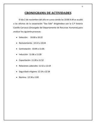 6


             CRONOGRAMA DE ACTIVIDADES
      El día 2 de noviembre del año en curso siendo las 10:00 A.M se acudió
a las oficinas de la corporación “Sea Side” dirigiéndose con la C.P Victoria
Castillo Carrasco (Encargada del Departamento de Recursos Humanos),para
analizar los siguiente procesos:

      Selección:   10:00 a 10:22

      Reclutamiento: 10:22 a 10:44

      Contratación: 10:44 a 11:06

      Inducción: 11:06 a 11:28

      Capacitación: 11:28 a 11:52

      Relaciones Laborales: 11:52 a 12:14

      Seguridad e Higiene: 12:14 a 12:34

      Nomina : 12:34 a 1:00
 
