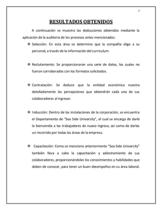 7


                 RESULTADOS OBTENIDOS
      A continuación se muestra las deducciones obtenidos mediante la
aplicación de la auditoria de los procesos antes mencionados:
    Selección: En esta área se determino que la compañía elige a su
      personal, a través de la información del curriculum.


    Reclutamiento: Se proporcionaron una serie de datos, los cuales no
      fueron corroborados con los formatos solicitados.


    Contratación: Se deduce que la entidad económica nuestra
      detalladamente las percepciones que obtendrán cada uno de sus
      colaboradores al ingresar.


    Inducción: Dentro de las instalaciones de la corporación, se encuentra
      el Departamento de “Sea Side University”, el cual se encarga de darle
      la bienvenida a los trabajadores de nuevo ingreso, así como de darles
      un recorrido por todas las áreas de la empresa.


    Capacitación: Como se menciono anteriormente “Sea Side University”
      también lleva a cabo la capacitación y adiestramiento de sus
      colaboradores, proporcionándoles los conocimientos y habilidades que
      deben de conocer, para tener un buen desempeños en su área laboral.
 