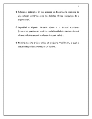 8


 Relaciones Laborales: En este proceso se determino la existencia de
  una relación armónica entre los distintos niveles jerárquicos de la
  organización.


 Seguridad e Higiene: Personas ajenas a la entidad económica
  (bomberos), prestan sus servicios con la finalidad de orientar e instruir
  al personal para prevenir cualquier riesgo de trabajo.


 Nomina: En esta área se utiliza el programa “NomiPack”, el cual es
  actualizado periódicamente por un experto.
 